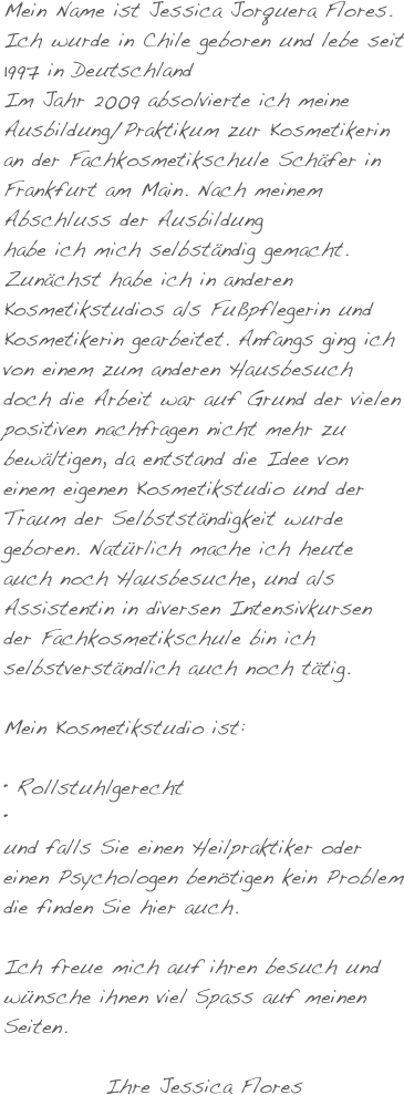 Mein Name ist Jessica Jorquera Flores. Ich wurde in Chile geboren und lebe seit 1997 in Deutschland
Im Jahr 2009 absolvierte ich meine Ausbildung/Praktikum zur Kosmetikerin an der Fachkosmetikschule Schäfer in Frankfurt am Main. Nach meinem Abschluss der Ausbildung
habe ich mich selbständig gemacht. Zunächst habe ich in anderen Kosmetikstudios als Fußpflegerin und Kosmetikerin gearbeitet. Anfangs ging ich von einem zum anderen Hausbesuch doch die Arbeit war auf Grund der vielen positiven nachfragen nicht mehr zu bewältigen, da entstand die Idee von einem eigenen Kosmetikstudio und der Traum der Selbstständigkeit wurde geboren. Natürlich mache ich heute auch noch Hausbesuche, und als Assistentin in diversen Intensivkursen der Fachkosmetikschule bin ich selbstverständlich auch noch tätig.

Mein Kosmetikstudio ist:  

 Rollstuhlgerecht 

und falls Sie einen Heilpraktiker oder einen Psychologen benötigen kein Problem die finden Sie hier auch.

Ich freue mich auf ihren besuch und wünsche ihnen viel Spass auf meinen Seiten.

Ihre Jessica Flores